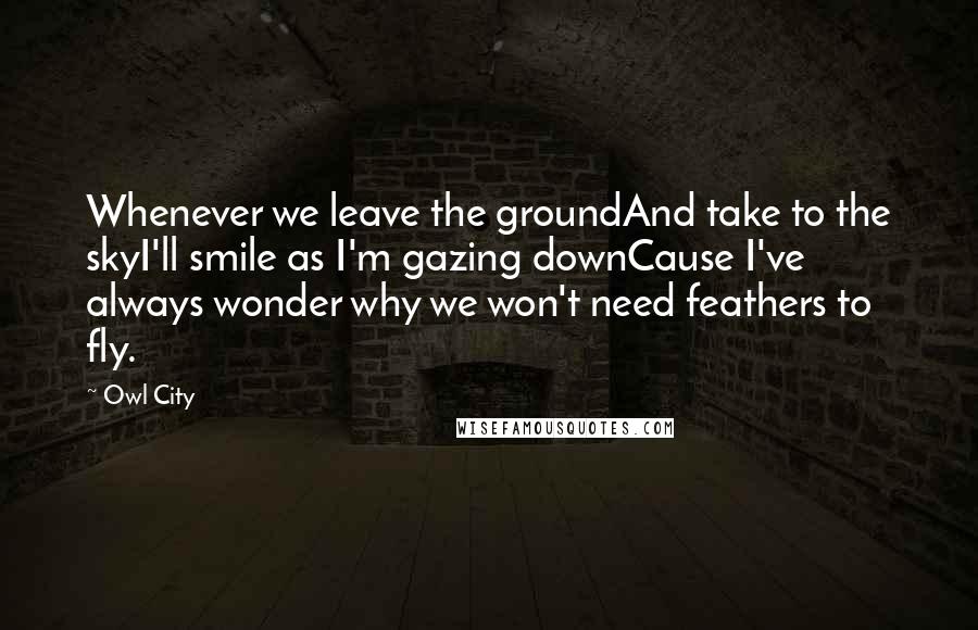 Owl City Quotes: Whenever we leave the groundAnd take to the skyI'll smile as I'm gazing downCause I've always wonder why we won't need feathers to fly.