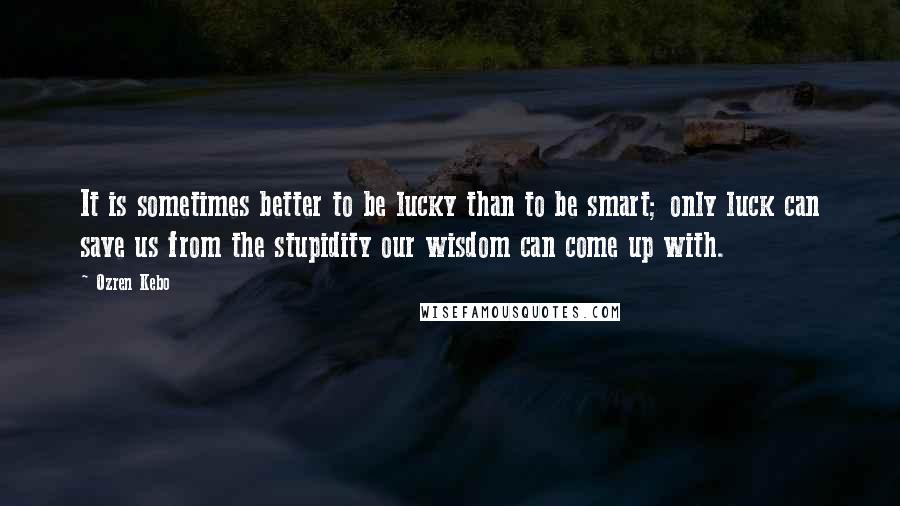 Ozren Kebo Quotes: It is sometimes better to be lucky than to be smart; only luck can save us from the stupidity our wisdom can come up with.