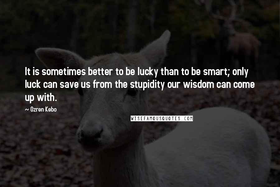 Ozren Kebo Quotes: It is sometimes better to be lucky than to be smart; only luck can save us from the stupidity our wisdom can come up with.