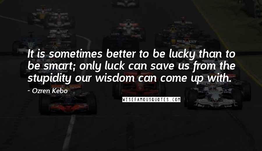 Ozren Kebo Quotes: It is sometimes better to be lucky than to be smart; only luck can save us from the stupidity our wisdom can come up with.