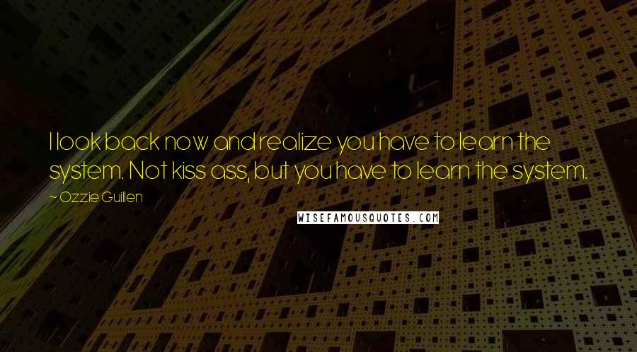 Ozzie Guillen Quotes: I look back now and realize you have to learn the system. Not kiss ass, but you have to learn the system.