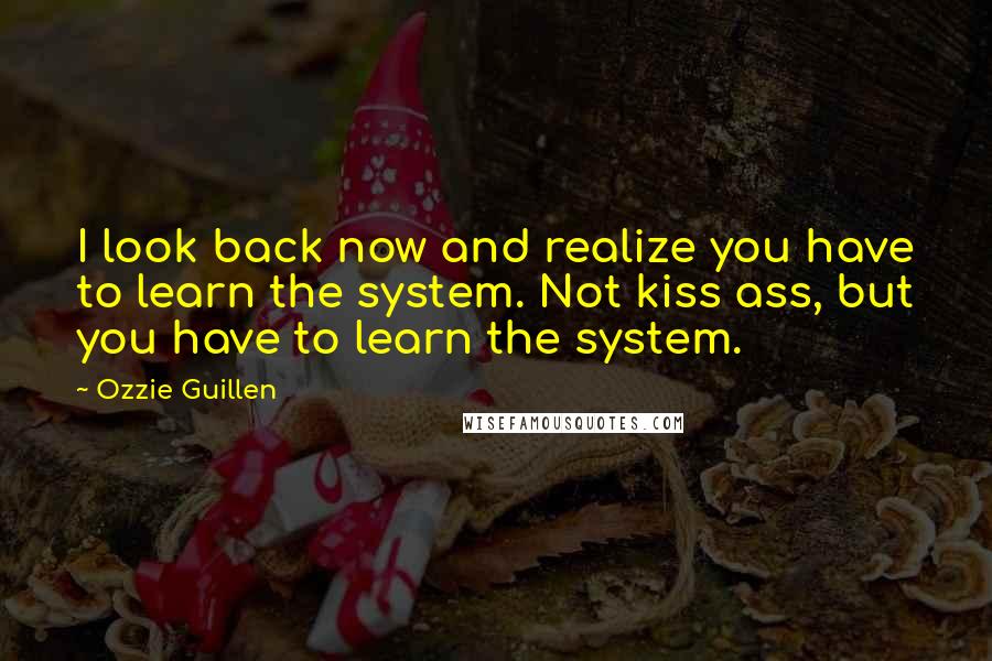 Ozzie Guillen Quotes: I look back now and realize you have to learn the system. Not kiss ass, but you have to learn the system.