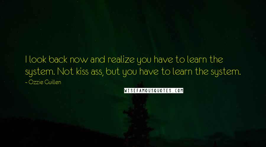 Ozzie Guillen Quotes: I look back now and realize you have to learn the system. Not kiss ass, but you have to learn the system.