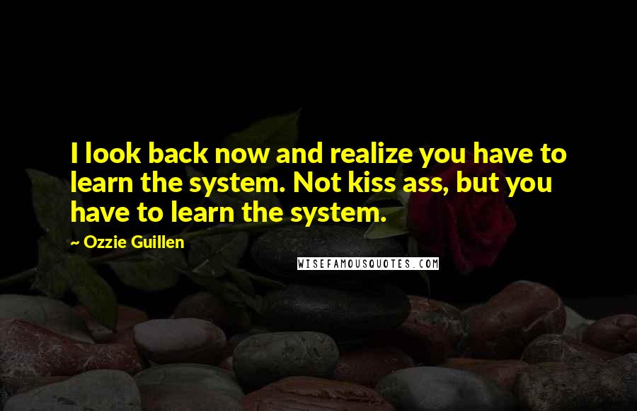 Ozzie Guillen Quotes: I look back now and realize you have to learn the system. Not kiss ass, but you have to learn the system.