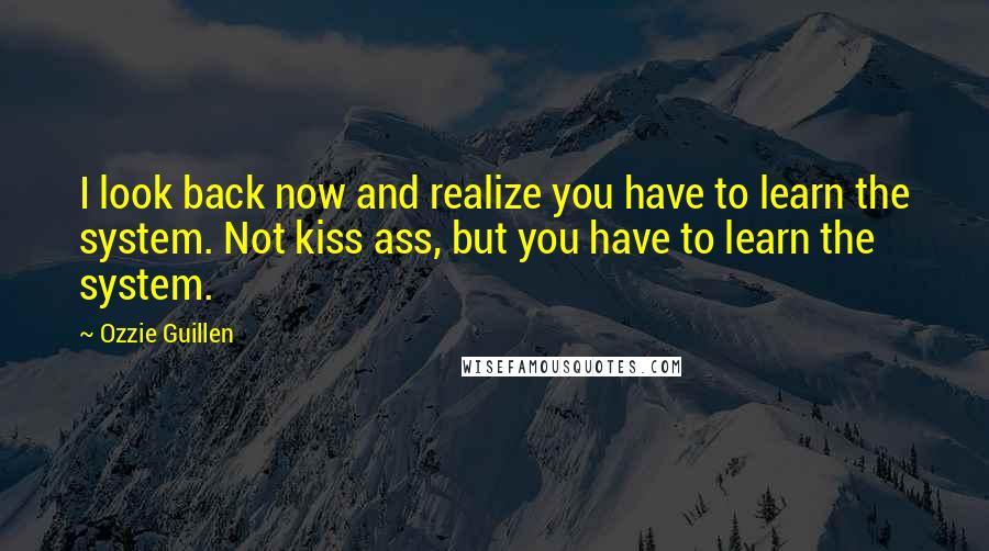 Ozzie Guillen Quotes: I look back now and realize you have to learn the system. Not kiss ass, but you have to learn the system.