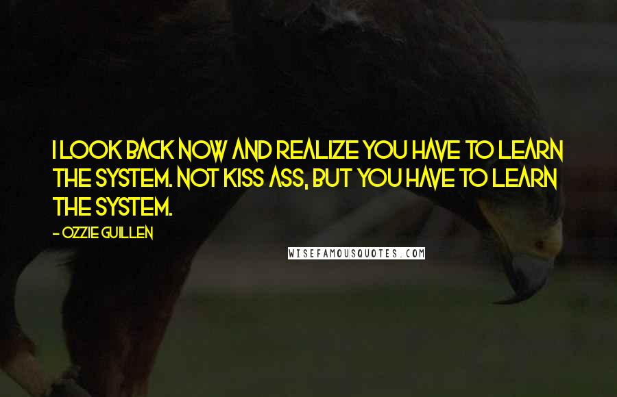 Ozzie Guillen Quotes: I look back now and realize you have to learn the system. Not kiss ass, but you have to learn the system.