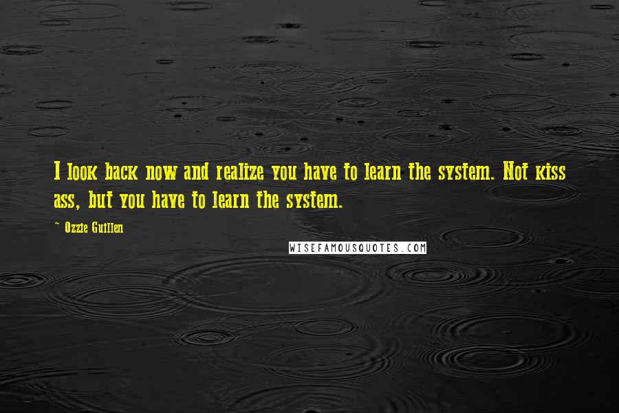 Ozzie Guillen Quotes: I look back now and realize you have to learn the system. Not kiss ass, but you have to learn the system.