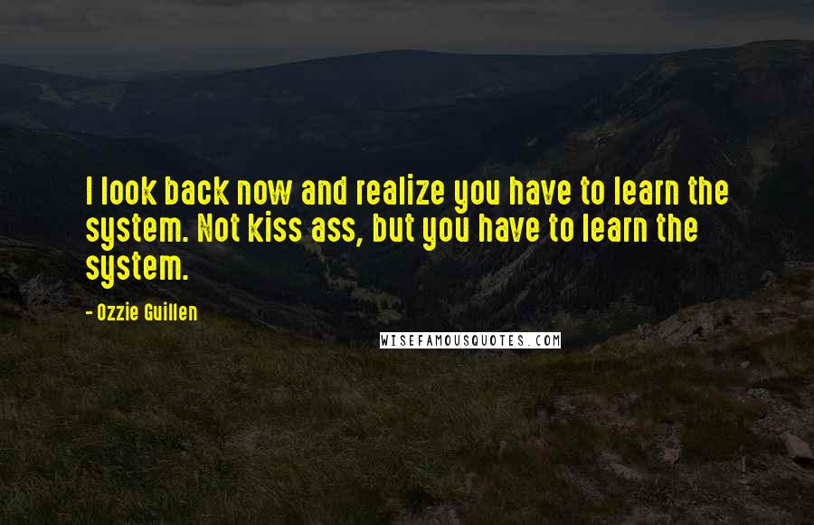 Ozzie Guillen Quotes: I look back now and realize you have to learn the system. Not kiss ass, but you have to learn the system.