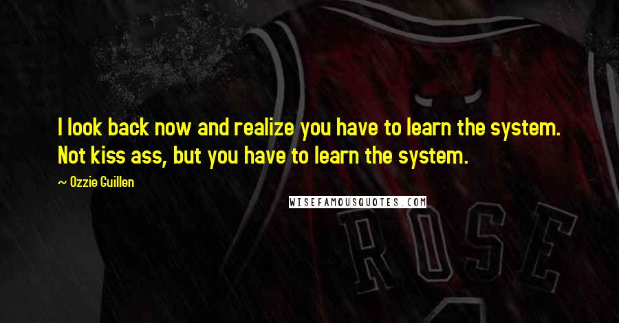 Ozzie Guillen Quotes: I look back now and realize you have to learn the system. Not kiss ass, but you have to learn the system.