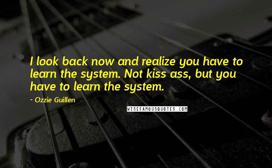 Ozzie Guillen Quotes: I look back now and realize you have to learn the system. Not kiss ass, but you have to learn the system.