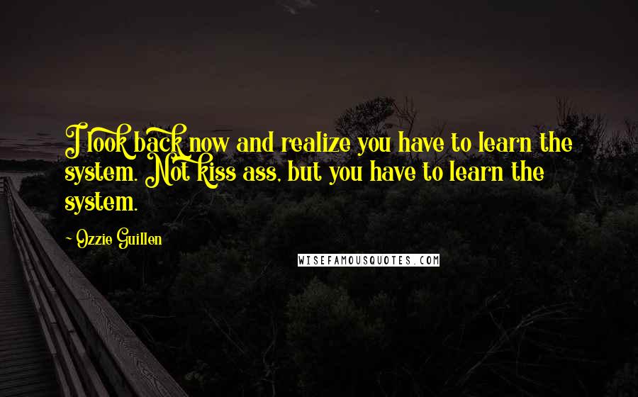 Ozzie Guillen Quotes: I look back now and realize you have to learn the system. Not kiss ass, but you have to learn the system.