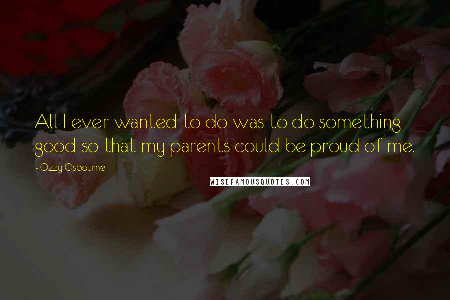 Ozzy Osbourne Quotes: All I ever wanted to do was to do something good so that my parents could be proud of me.