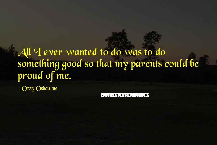 Ozzy Osbourne Quotes: All I ever wanted to do was to do something good so that my parents could be proud of me.