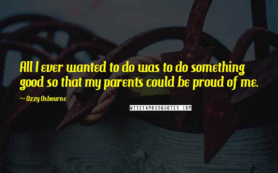 Ozzy Osbourne Quotes: All I ever wanted to do was to do something good so that my parents could be proud of me.