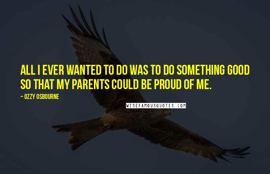 Ozzy Osbourne Quotes: All I ever wanted to do was to do something good so that my parents could be proud of me.