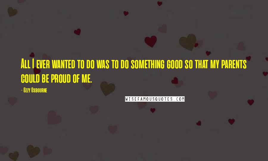 Ozzy Osbourne Quotes: All I ever wanted to do was to do something good so that my parents could be proud of me.