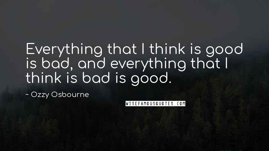 Ozzy Osbourne Quotes: Everything that I think is good is bad, and everything that I think is bad is good.
