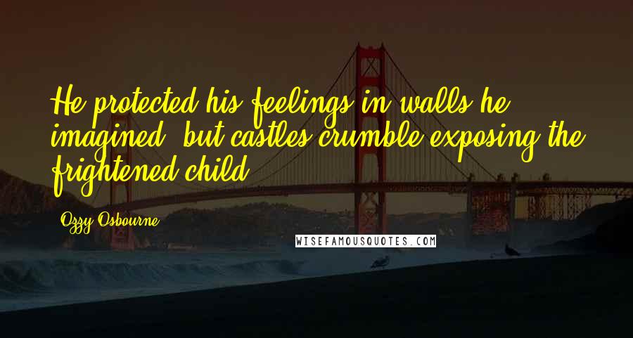 Ozzy Osbourne Quotes: He protected his feelings in walls he imagined, but castles crumble exposing the frightened child.