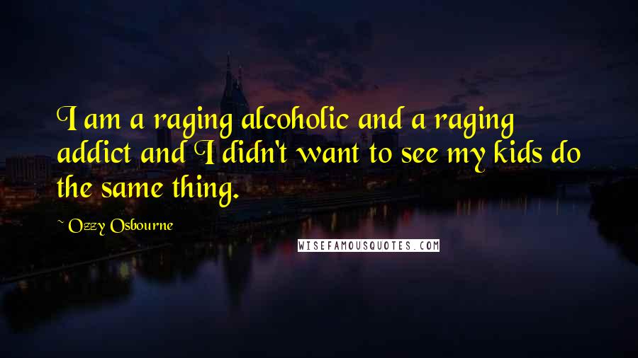 Ozzy Osbourne Quotes: I am a raging alcoholic and a raging addict and I didn't want to see my kids do the same thing.