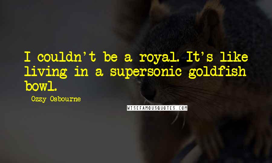 Ozzy Osbourne Quotes: I couldn't be a royal. It's like living in a supersonic goldfish bowl.