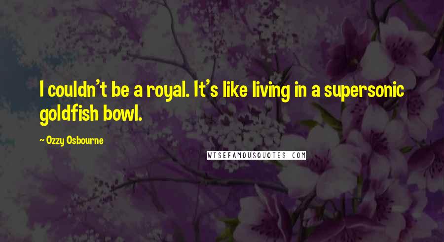 Ozzy Osbourne Quotes: I couldn't be a royal. It's like living in a supersonic goldfish bowl.