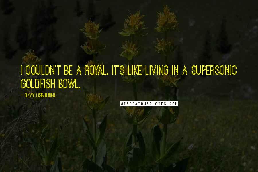 Ozzy Osbourne Quotes: I couldn't be a royal. It's like living in a supersonic goldfish bowl.