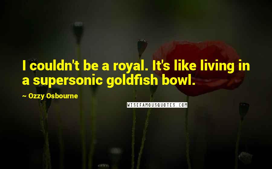Ozzy Osbourne Quotes: I couldn't be a royal. It's like living in a supersonic goldfish bowl.