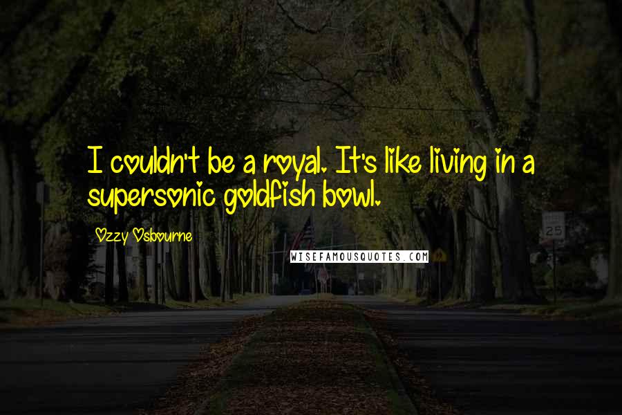 Ozzy Osbourne Quotes: I couldn't be a royal. It's like living in a supersonic goldfish bowl.