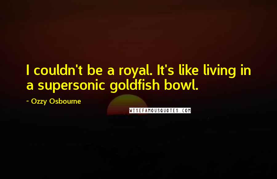 Ozzy Osbourne Quotes: I couldn't be a royal. It's like living in a supersonic goldfish bowl.