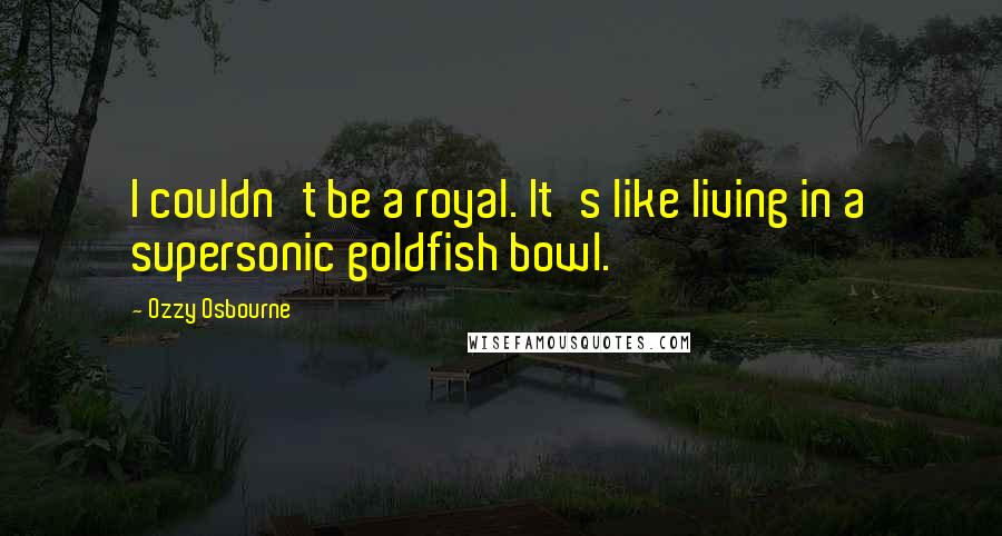 Ozzy Osbourne Quotes: I couldn't be a royal. It's like living in a supersonic goldfish bowl.