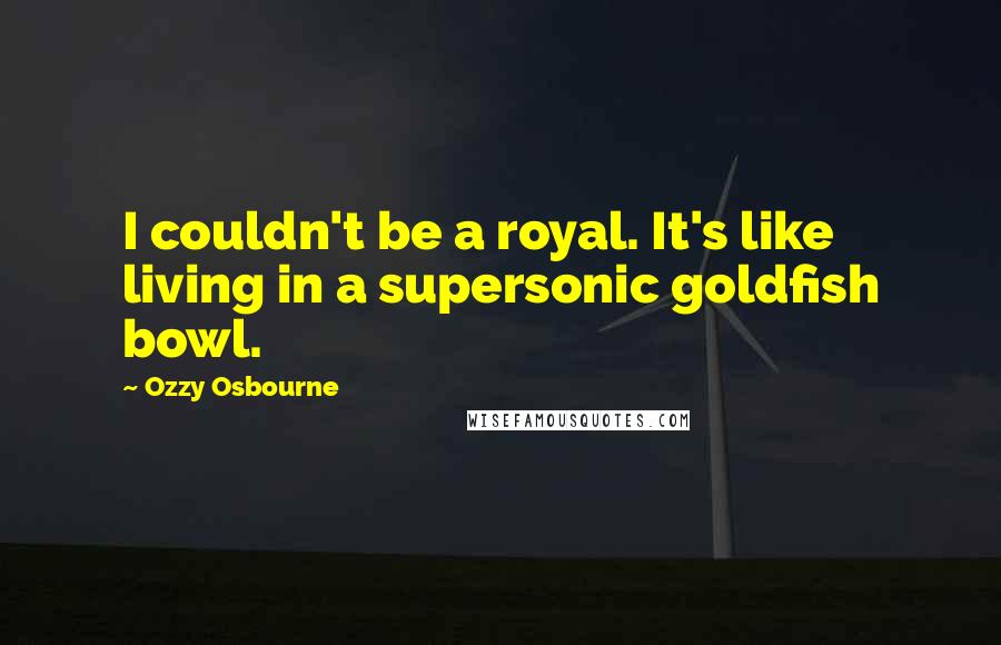 Ozzy Osbourne Quotes: I couldn't be a royal. It's like living in a supersonic goldfish bowl.