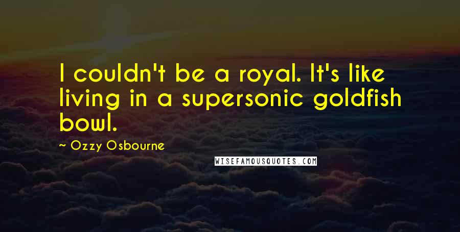 Ozzy Osbourne Quotes: I couldn't be a royal. It's like living in a supersonic goldfish bowl.