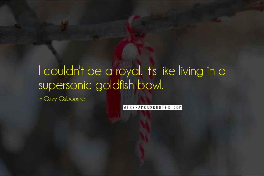 Ozzy Osbourne Quotes: I couldn't be a royal. It's like living in a supersonic goldfish bowl.