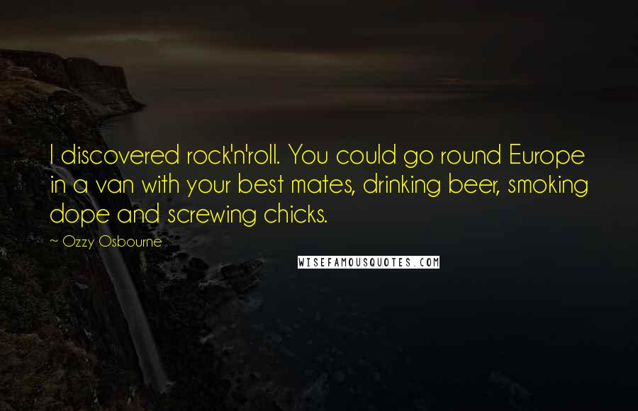 Ozzy Osbourne Quotes: I discovered rock'n'roll. You could go round Europe in a van with your best mates, drinking beer, smoking dope and screwing chicks.
