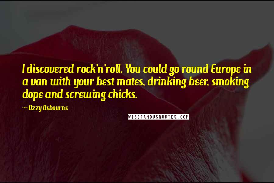 Ozzy Osbourne Quotes: I discovered rock'n'roll. You could go round Europe in a van with your best mates, drinking beer, smoking dope and screwing chicks.