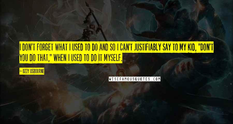 Ozzy Osbourne Quotes: I don't forget what I used to do and so I can't justifiably say to my kid, "Don't you do that," when I used to do it myself.