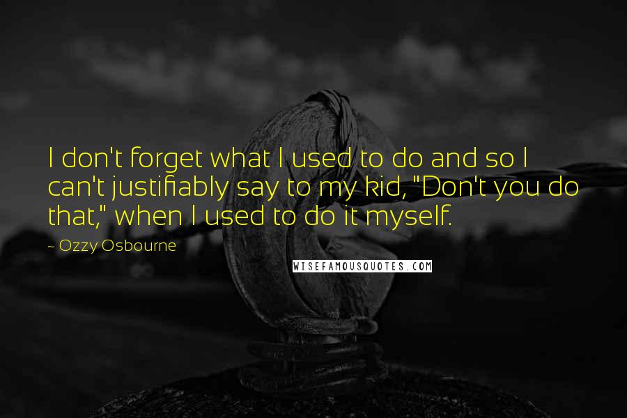 Ozzy Osbourne Quotes: I don't forget what I used to do and so I can't justifiably say to my kid, "Don't you do that," when I used to do it myself.