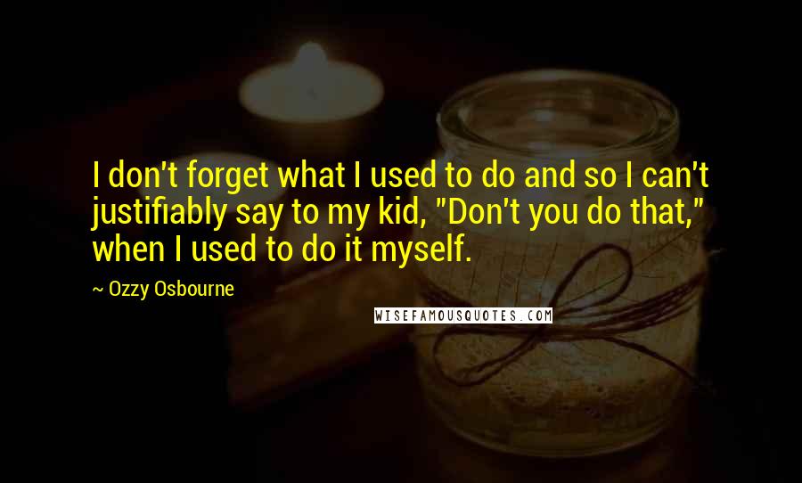 Ozzy Osbourne Quotes: I don't forget what I used to do and so I can't justifiably say to my kid, "Don't you do that," when I used to do it myself.