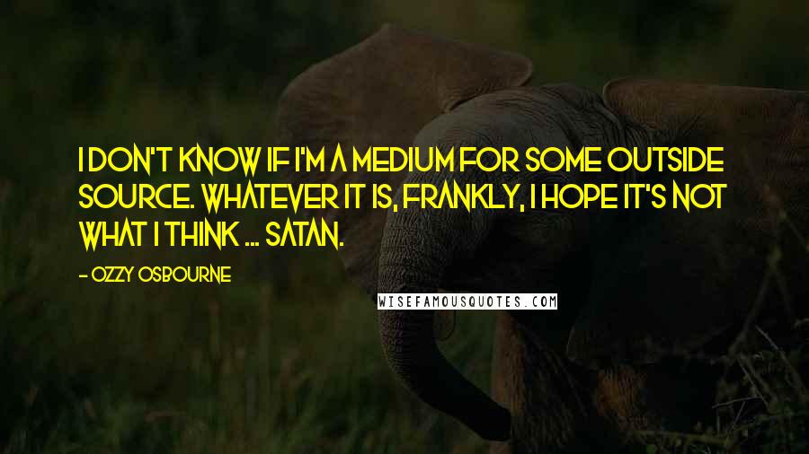 Ozzy Osbourne Quotes: I don't know if I'm a medium for some outside source. Whatever it is, frankly, I hope it's not what I think ... Satan.