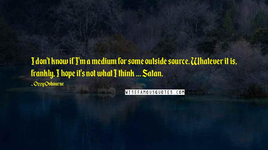 Ozzy Osbourne Quotes: I don't know if I'm a medium for some outside source. Whatever it is, frankly, I hope it's not what I think ... Satan.