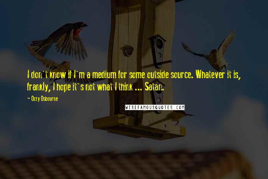 Ozzy Osbourne Quotes: I don't know if I'm a medium for some outside source. Whatever it is, frankly, I hope it's not what I think ... Satan.