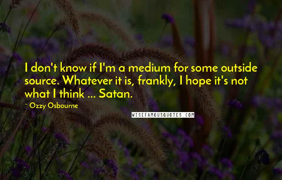 Ozzy Osbourne Quotes: I don't know if I'm a medium for some outside source. Whatever it is, frankly, I hope it's not what I think ... Satan.