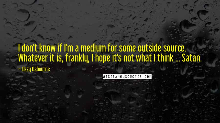 Ozzy Osbourne Quotes: I don't know if I'm a medium for some outside source. Whatever it is, frankly, I hope it's not what I think ... Satan.