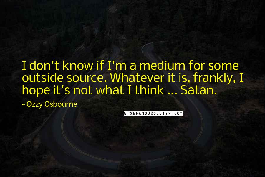 Ozzy Osbourne Quotes: I don't know if I'm a medium for some outside source. Whatever it is, frankly, I hope it's not what I think ... Satan.