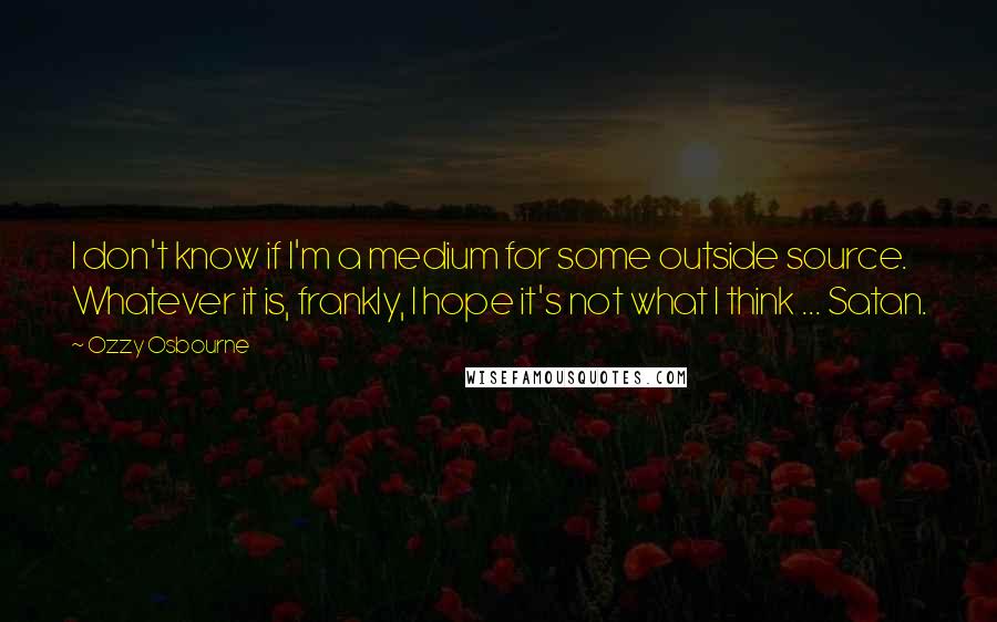 Ozzy Osbourne Quotes: I don't know if I'm a medium for some outside source. Whatever it is, frankly, I hope it's not what I think ... Satan.