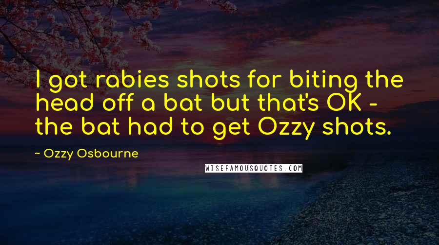 Ozzy Osbourne Quotes: I got rabies shots for biting the head off a bat but that's OK - the bat had to get Ozzy shots.