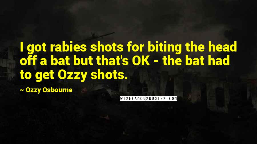 Ozzy Osbourne Quotes: I got rabies shots for biting the head off a bat but that's OK - the bat had to get Ozzy shots.