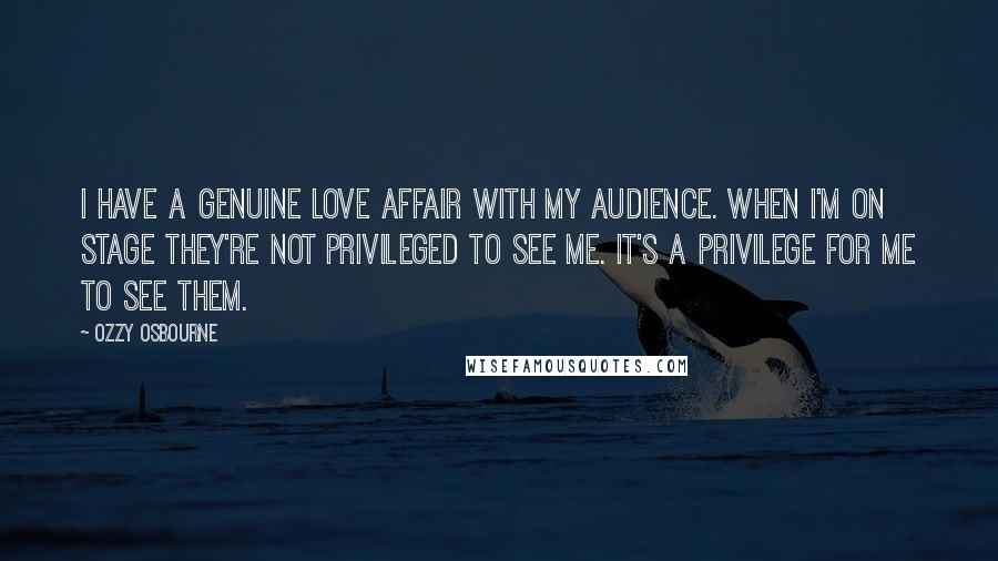 Ozzy Osbourne Quotes: I have a genuine love affair with my audience. When I'm on stage they're not privileged to see me. It's a privilege for me to see them.