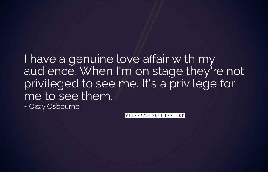 Ozzy Osbourne Quotes: I have a genuine love affair with my audience. When I'm on stage they're not privileged to see me. It's a privilege for me to see them.