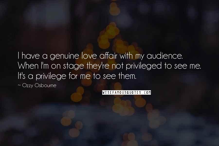 Ozzy Osbourne Quotes: I have a genuine love affair with my audience. When I'm on stage they're not privileged to see me. It's a privilege for me to see them.